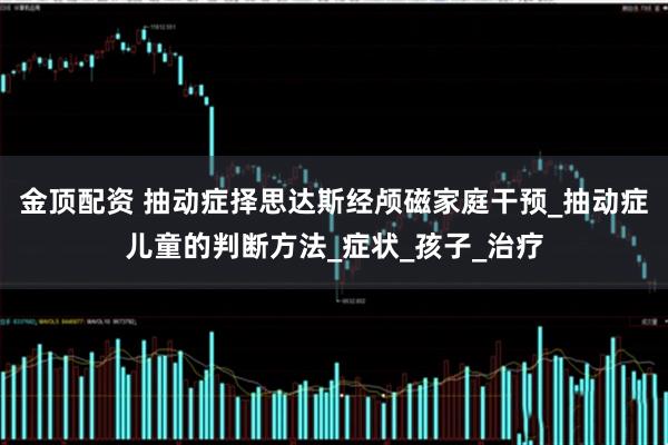 金顶配资 抽动症择思达斯经颅磁家庭干预_抽动症儿童的判断方法_症状_孩子_治疗