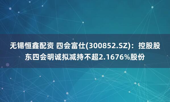 无锡恒鑫配资 四会富仕(300852.SZ)：控股股东四会明诚拟减持不超2.1676%股份