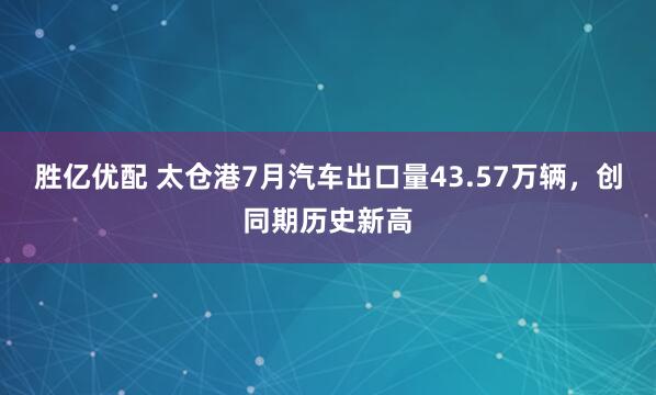 胜亿优配 太仓港7月汽车出口量43.57万辆，创同期历史新高