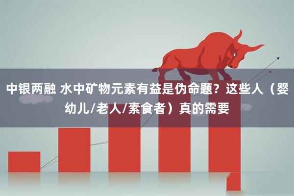中银两融 水中矿物元素有益是伪命题？这些人（婴幼儿/老人/素食者）真的需要