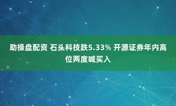 助操盘配资 石头科技跌5.33% 开源证券年内高位两度喊买入
