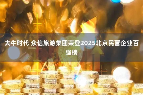 大牛时代 众信旅游集团荣登2025北京民营企业百强榜