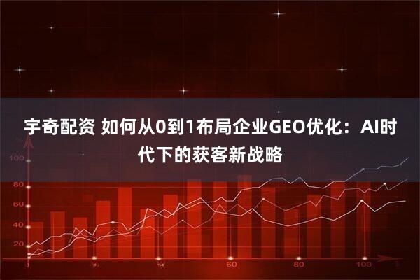 宇奇配资 如何从0到1布局企业GEO优化：AI时代下的获客新战略