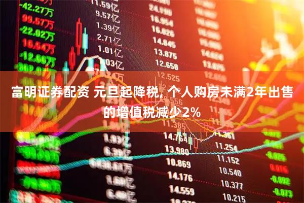 富明证券配资 元旦起降税, 个人购房未满2年出售的增值税减少2%