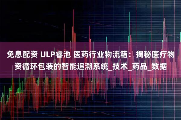 免息配资 ULP睿池 医药行业物流箱：揭秘医疗物资循环包装的智能追溯系统_技术_药品_数据