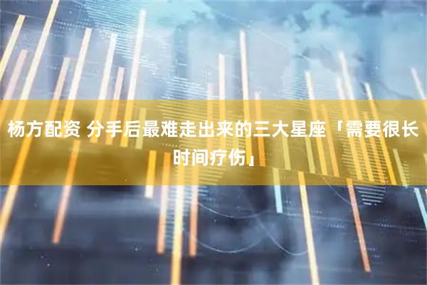 杨方配资 分手后最难走出来的三大星座「需要很长时间疗伤」
