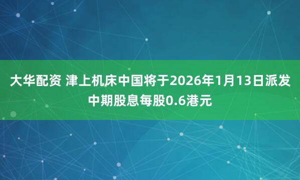 大华配资 津上机床中国将于2026年1月13日派发中期股息每股0.6港元