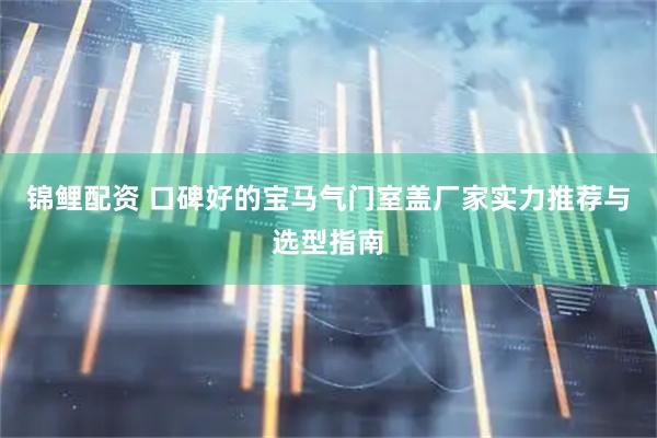 锦鲤配资 口碑好的宝马气门室盖厂家实力推荐与选型指南