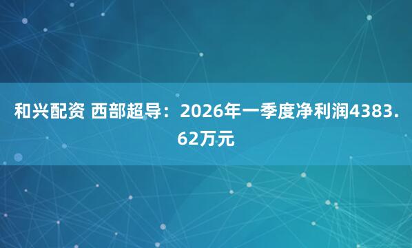 和兴配资 西部超导：2026年一季度净利润4383.62万元